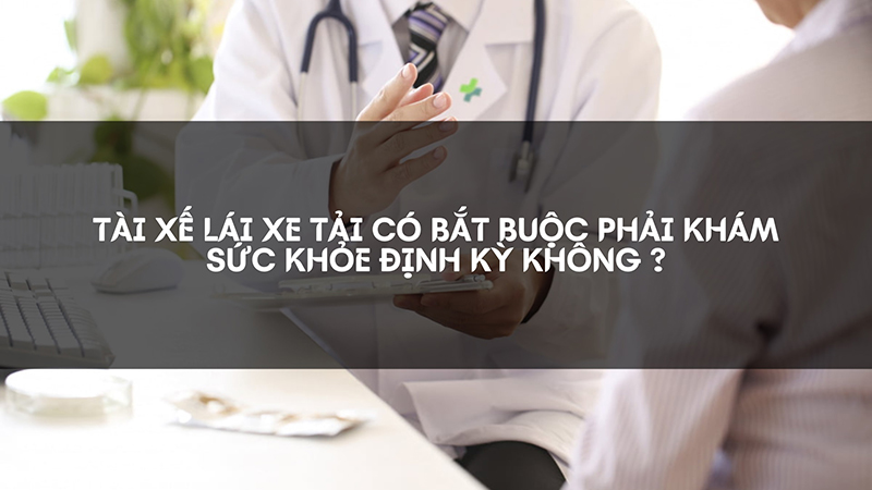 Giải đáp về việc tài xế lái xe tải có hay không bắt buộc khám sức khỏe định kỳ